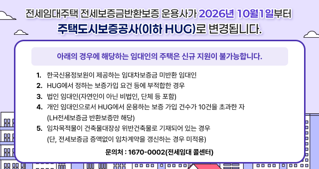 전세임대주택 전세보증금반환보증 운용사가 2026년 10월 1일부터 주택도시보증공사(이하 HUG)로 변경됩니다. 아래의 경우에 해당하는 임대인의 주택은 신규 지원이 불가능합니다. 1. 한국신용정보원이 제공하는 임대차보증금 미반환 임대인 2. HUG에서 정하는 보증가입 요건 등에 부적합한 경우 3. 법인 임대인(자연인이 아닌 비법인, 단체 등 포함) 4. 개인 임대인으로서 HUG에서 운용하는 보증 가입 건수가 10건을 초과한 자 (LH전세보증금 반환보증만 해당) 5. 임차목적물이 건축물대장상 위반건축물로 기재되어 있는 경우 (단, 전세보증금 증액없이 임차계약을 갱신하는 경우 미적용) 문의처: 1670-0002(전세임대 콜센터).
